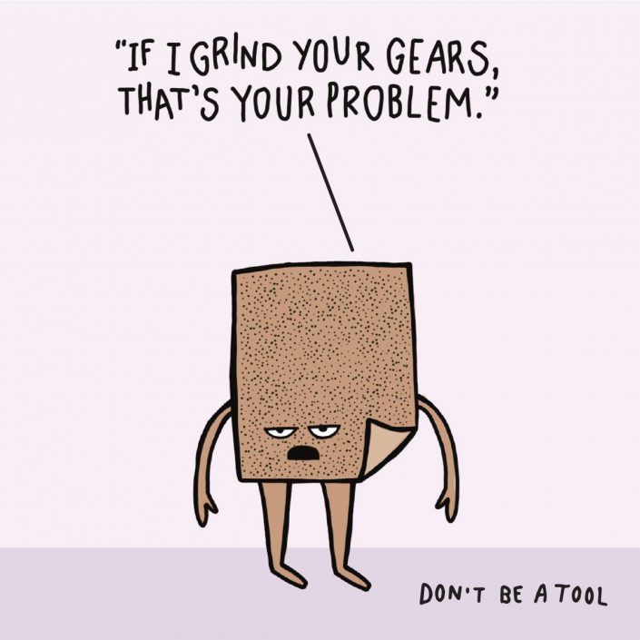 If I grind your gears, that's your problem. Don't be a tool.